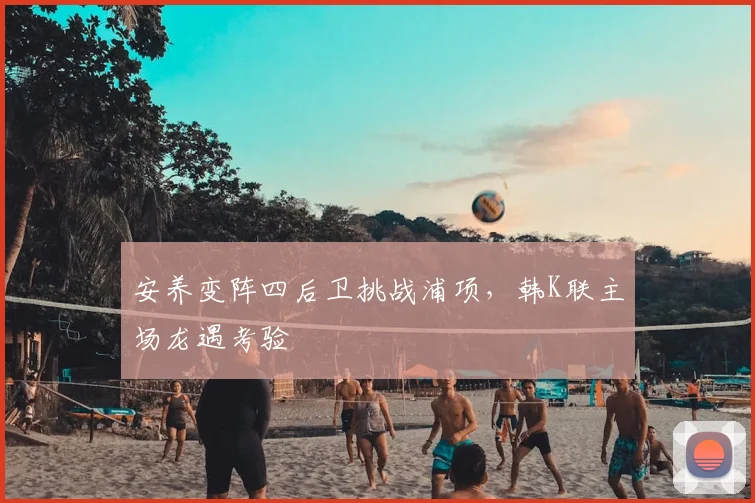 安养变阵四后卫挑战浦项，韩K联主场龙遇考验