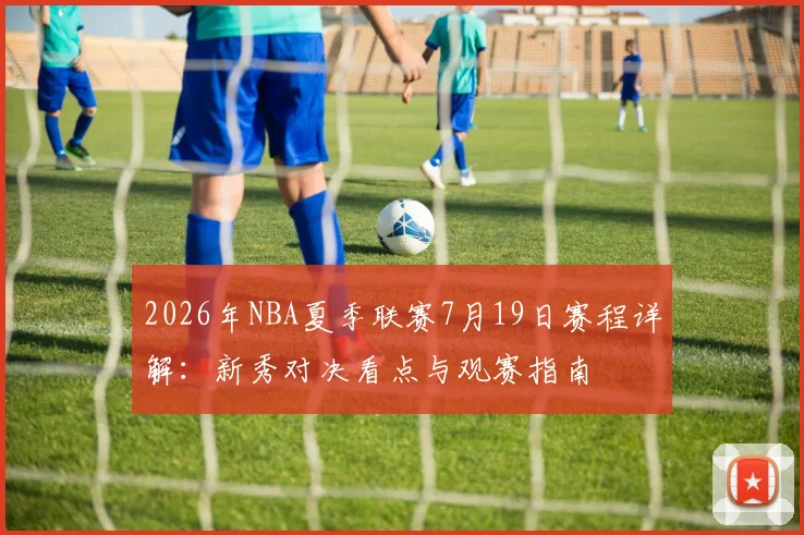 2026年NBA夏季联赛7月19日赛程详解：新秀对决看点与观赛指南