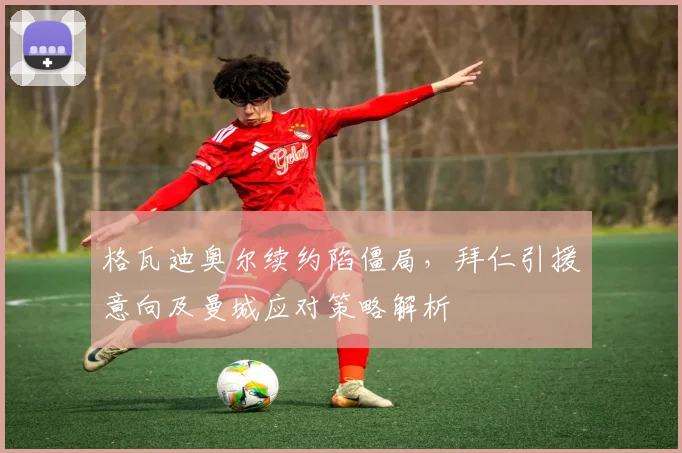 格瓦迪奥尔续约陷僵局,拜仁引援意向及曼城应对策略解析