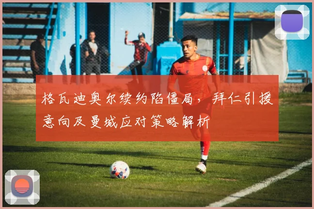格瓦迪奥尔续约陷僵局,拜仁引援意向及曼城应对策略解析