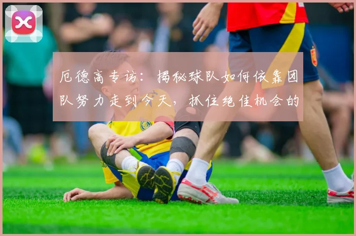 厄德高专访：揭秘球队如何依靠团队努力走到今天，抓住绝佳机会的秘诀
