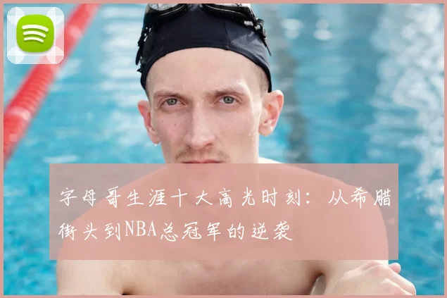 字母哥生涯十大高光时刻:从希腊街头到NBA总冠军的逆袭