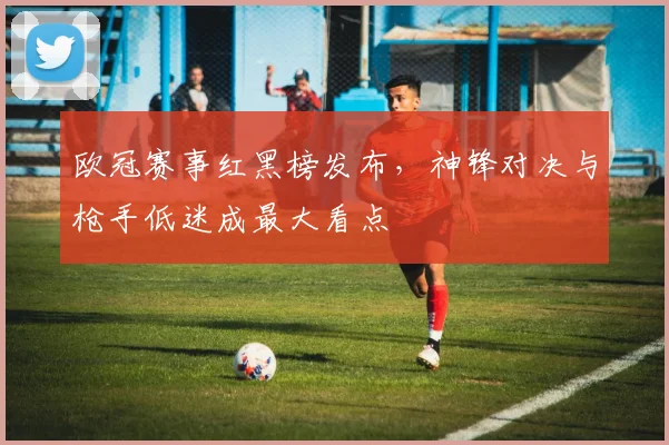欧冠赛事红黑榜发布，神锋对决与枪手低迷成最大看点