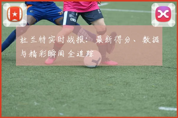 杜兰特实时战报：最新得分、数据与精彩瞬间全追踪