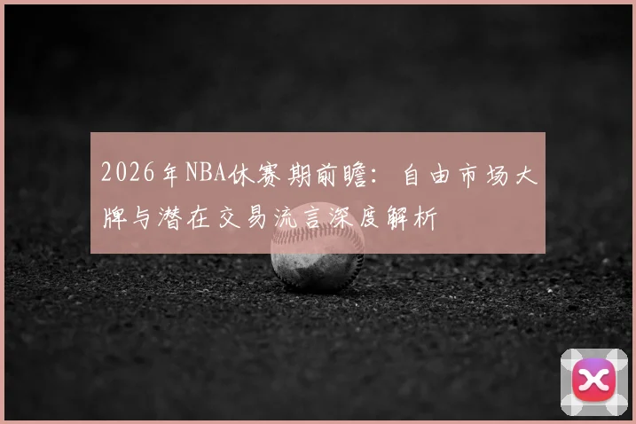 2026年NBA休赛期前瞻:自由市场大牌与潜在交易流言深度解析