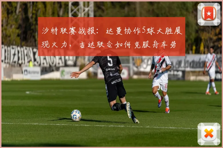 沙特联赛战报:达曼协作5球大胜展现火力,吉达联合如何克服舟车劳顿考验