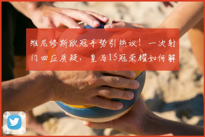 维尼修斯欧冠手势引热议！一次射门回应质疑，皇马15冠荣耀如何解读？