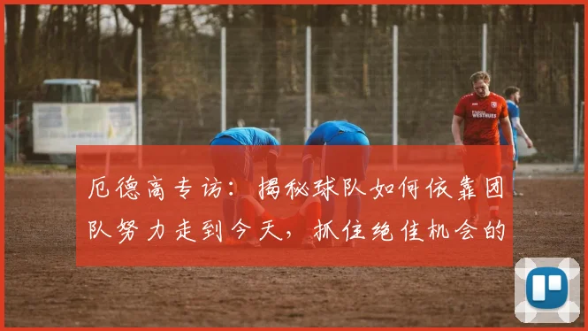 厄德高专访:揭秘球队如何依靠团队努力走到今天,抓住绝佳机会的秘诀