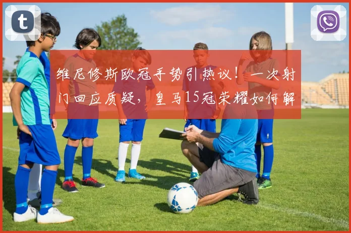 维尼修斯欧冠手势引热议!一次射门回应质疑,皇马15冠荣耀如何解读?