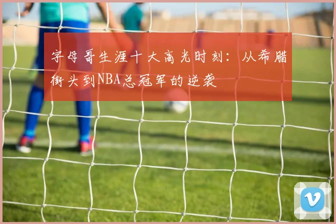 字母哥生涯十大高光时刻:从希腊街头到NBA总冠军的逆袭